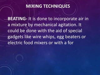 MIXING TECHNIQUES
BEATING- It is done to incorporate air in
a mixture by mechanical agitation. It
could be done with the aid of special
gadgets like wire whips, egg beaters or
electric food mixers or with a for
 