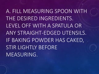 A. FILL MEASURING SPOON WITH
THE DESIRED INGREDIENTS.
LEVEL OFF WITH A SPATULA OR
ANY STRAIGHT-EDGED UTENSILS.
IF BAKING POWDER HAS CAKED,
STIR LIGHTLY BEFORE
MEASURING.
 