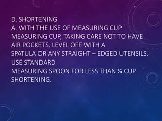 D. SHORTENING
A. WITH THE USE OF MEASURING CUP
MEASURING CUP, TAKING CARE NOT TO HAVE
AIR POCKETS. LEVEL OFF WITH A
SPATULA OR ANY STRAIGHT – EDGED UTENSILS.
USE STANDARD
MEASURING SPOON FOR LESS THAN ¼ CUP
SHORTENING.
 