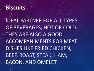Biscuits
IDEAL PARTNER FOR ALL TYPES
OF BEVERAGES, HOT OR COLD.
THEY ARE ALSO A GOOD
ACCOMPANIMENTS FOR MEAT
DISHES LIKE FRIED CHICKEN,
BEEF, ROAST, STEAK, HAM,
BACON, AND OMELET
 