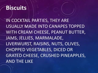 Biscuits
IN COCKTAIL PARTIES, THEY ARE
USUALLY MADE INTO CANAPES TOPPED
WITH CREAM CHEESE, PEANUT BUTTER,
JAMS, JELLIES, MARMALADE,
LIVERWURST, RAISINS, NUTS, OLIVES,
CHOPPED VEGETABLES, DICED OR
GRATED CHEESE, CRUSHED PINEAPPLES,
AND THE LIKE
 