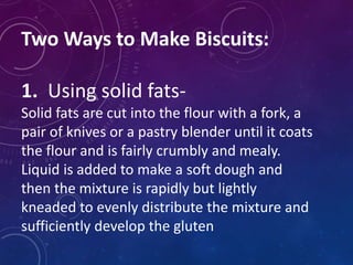 Two Ways to Make Biscuits:
1. Using solid fats-
Solid fats are cut into the flour with a fork, a
pair of knives or a pastry blender until it coats
the flour and is fairly crumbly and mealy.
Liquid is added to make a soft dough and
then the mixture is rapidly but lightly
kneaded to evenly distribute the mixture and
sufficiently develop the gluten
 