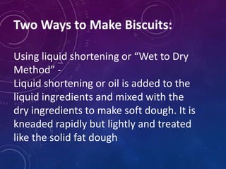 Two Ways to Make Biscuits:
Using liquid shortening or “Wet to Dry
Method” -
Liquid shortening or oil is added to the
liquid ingredients and mixed with the
dry ingredients to make soft dough. It is
kneaded rapidly but lightly and treated
like the solid fat dough
 