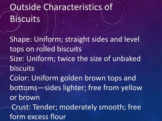 Outside Characteristics of
Biscuits
Shape: Uniform; straight sides and level
tops on rolled biscuits
Size: Uniform; twice the size of unbaked
biscuits
Color: Uniform golden brown tops and
bottoms—sides lighter; free from yellow
or brown
Crust: Tender; moderately smooth; free
form excess flour
 