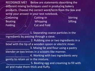 RECOGNIZE ME? Below are statements describing the
different mixing techniques used in producing bakery
products. Choose the correct word/term from the box and
write your answer in your test notebook.
Creaming Cutting-in Stirring
Beating Whipping Sifting
Folding Cut and Fold
_______________ 1. Separating coarse particles in the
ingredients by passing through a sieve.
_______________ 2. Rubbing one or two ingredients in a
bowl with the tip of a wooden spoon or electric mixer.
_______________ 3. Mixing fat and flour using a pastry
blender or two knives in a scissors-like manner.
_______________ 4. Working with two ingredients very
gently to retain air in the mixture.
_______________ 5. Beating egg and creaming to fill with
air and make them thick and fluffy.
 