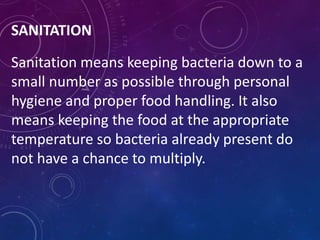SANITATION
Sanitation means keeping bacteria down to a
small number as possible through personal
hygiene and proper food handling. It also
means keeping the food at the appropriate
temperature so bacteria already present do
not have a chance to multiply.
 
