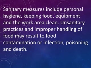 Sanitary measures include personal
hygiene, keeping food, equipment
and the work area clean. Unsanitary
practices and improper handling of
food may result to food
contamination or infection, poisoning
and death.
 