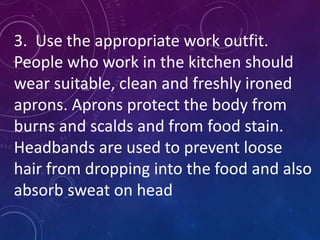 3. Use the appropriate work outfit.
People who work in the kitchen should
wear suitable, clean and freshly ironed
aprons. Aprons protect the body from
burns and scalds and from food stain.
Headbands are used to prevent loose
hair from dropping into the food and also
absorb sweat on head
 
