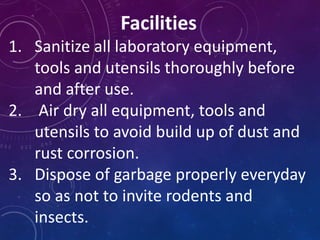 Facilities
1. Sanitize all laboratory equipment,
tools and utensils thoroughly before
and after use.
2. Air dry all equipment, tools and
utensils to avoid build up of dust and
rust corrosion.
3. Dispose of garbage properly everyday
so as not to invite rodents and
insects.
 