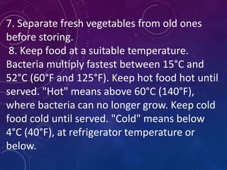 7. Separate fresh vegetables from old ones
before storing.
8. Keep food at a suitable temperature.
Bacteria multiply fastest between 15°C and
52°C (60°F and 125°F). Keep hot food hot until
served. "Hot" means above 60°C (140°F),
where bacteria can no longer grow. Keep cold
food cold until served. "Cold" means below
4°C (40°F), at refrigerator temperature or
below.
 