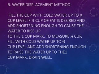 B. WATER DISPLACEMENT METHOD
FILL THE CUP WITH COLD WATER UP TO ¼
CUP LEVEL IF ½ CUP OF FAT IS DESIRED AND
ADD SHORTENING ENOUGH TO CAUSE THE
WATER TO RISE UP
TO THE 1 CUP MARK. TO MEASURE ¼ CUP,
FILL WITH COLD WATER UP TO ¾
CUP LEVEL AND ADD SHORTENING ENOUGH
TO RAISE THE WATER UP TO THE1
CUP MARK. DRAIN WELL.
 