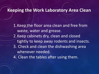 Keeping the Work Laboratory Area Clean
1.Keep the floor area clean and free from
waste, water and grease.
2.Keep cabinets dry, clean and closed
tightly to keep away rodents and insects.
3. Check and clean the dishwashing area
whenever needed.
4. Clean the tables after using them.
 