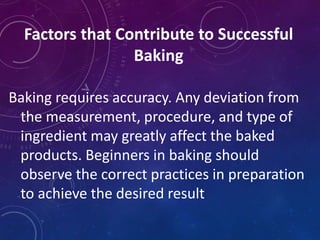 Factors that Contribute to Successful
Baking
Baking requires accuracy. Any deviation from
the measurement, procedure, and type of
ingredient may greatly affect the baked
products. Beginners in baking should
observe the correct practices in preparation
to achieve the desired result
 