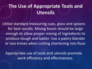 The Use of Appropriate Tools and
Utensils
Utilize standard measuring cups, glass and spoons
for best results. Mixing bowls should be large
enough to allow proper mixing of ingredients to
produce dough and batter. Use a pastry blender
or two knives when cutting shortening into flour.
Appropriate use of tools and utensils promote
work efficiency and effectiveness.
 