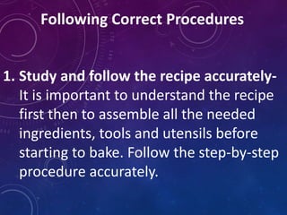 Following Correct Procedures
1. Study and follow the recipe accurately-
It is important to understand the recipe
first then to assemble all the needed
ingredients, tools and utensils before
starting to bake. Follow the step-by-step
procedure accurately.
 
