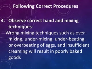 Following Correct Procedures
4. Observe correct hand and mixing
techniques-
Wrong mixing techniques such as over-
mixing, under-mixing, under-beating,
or overbeating of eggs, and insufficient
creaming will result in poorly baked
goods
 