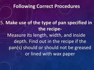 Following Correct Procedures
5. Make use of the type of pan specified in
the recipe-
Measure its length, width, and inside
depth. Find out in the recipe if the
pan(s) should or should not be greased
or lined with wax paper
 