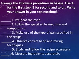 Arrange the following procedures in baking. Use A
for the first step, B for second and so on. Write
your answer in your test notebook.
______1. Pre-heat the oven.
______2. Follow the specified baking time and
temperature.
______3. Make use of the type of pan specified in
the recipe.
______4. Observe correct hand and mixing
techniques.
______5. Study and follow the recipe accurately.
______6. Measure ingredients accurately.
 