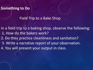Something to Do
Field Trip to a Bake Shop
In a field trip to a baking shop, observe the following:
1. How do the bakers work?
2. Do they practice cleanliness and sanitation?
3. Write a narrative report of your observation.
4. You will present your output in class.
 