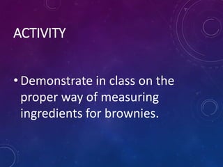 ACTIVITY
• Demonstrate in class on the
proper way of measuring
ingredients for brownies.
 