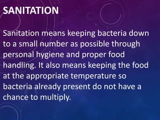 SANITATION
Sanitation means keeping bacteria down
to a small number as possible through
personal hygiene and proper food
handling. It also means keeping the food
at the appropriate temperature so
bacteria already present do not have a
chance to multiply.
 