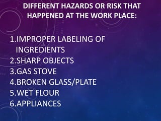 DIFFERENT HAZARDS OR RISK THAT
HAPPENED AT THE WORK PLACE:
1.IMPROPER LABELING OF
INGREDIENTS
2.SHARP OBJECTS
3.GAS STOVE
4.BROKEN GLASS/PLATE
5.WET FLOUR
6.APPLIANCES
 