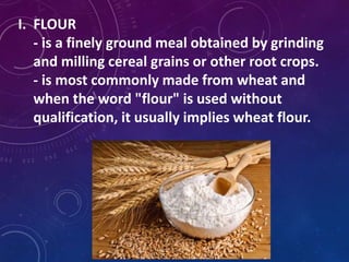 I. FLOUR
- is a finely ground meal obtained by grinding
and milling cereal grains or other root crops.
- is most commonly made from wheat and
when the word "flour" is used without
qualification, it usually implies wheat flour.
 