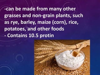 -can be made from many other
grasses and non-grain plants, such
as rye, barley, maize (corn), rice,
potatoes, and other foods
- Contains 10.5 protin
 
