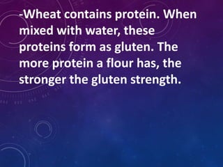 -Wheat contains protein. When
mixed with water, these
proteins form as gluten. The
more protein a flour has, the
stronger the gluten strength.
 