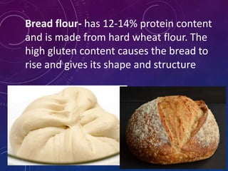 Bread flour- has 12-14% protein content
and is made from hard wheat flour. The
high gluten content causes the bread to
rise and gives its shape and structure
 