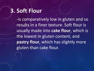 3. Soft Flour
-is comparatively low in gluten and so
results in a finer texture. Soft flour is
usually made into cake flour, which is
the lowest in gluten content, and
pastry flour, which has slightly more
gluten than cake flour.
 