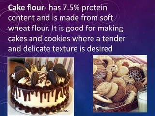 Cake flour- has 7.5% protein
content and is made from soft
wheat flour. It is good for making
cakes and cookies where a tender
and delicate texture is desired
 