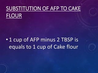 SUBSTITUTION OF AFP TO CAKE
FLOUR
• 1 cup of AFP minus 2 TBSP is
equals to 1 cup of Cake flour
 