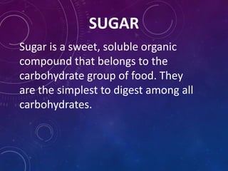 SUGAR
Sugar is a sweet, soluble organic
compound that belongs to the
carbohydrate group of food. They
are the simplest to digest among all
carbohydrates.
 