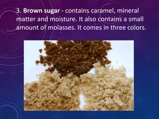 3. Brown sugar - contains caramel, mineral
matter and moisture. It also contains a small
amount of molasses. It comes in three colors.
 