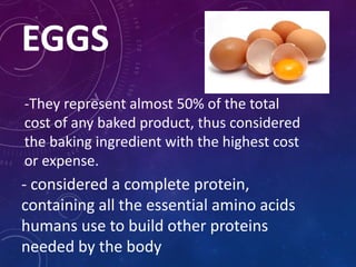 EGGS
-They represent almost 50% of the total
cost of any baked product, thus considered
the baking ingredient with the highest cost
or expense.
- considered a complete protein,
containing all the essential amino acids
humans use to build other proteins
needed by the body
 