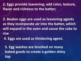 2. Eggs provide leavening; add color, texture,
flavor and richness to the batter;
3. Beaten eggs are used as leavening agents
as they incorporate air into the batter, which
will expand in the oven and cause the cake to
rise
4. Eggs are used as thickening agent.
5. Egg washes are brushed on many
baked goods to create a golden shiny
top
 