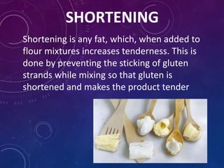 SHORTENING
Shortening is any fat, which, when added to
flour mixtures increases tenderness. This is
done by preventing the sticking of gluten
strands while mixing so that gluten is
shortened and makes the product tender
 