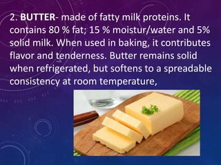 2. BUTTER- made of fatty milk proteins. It
contains 80 % fat; 15 % moistur/water and 5%
solid milk. When used in baking, it contributes
flavor and tenderness. Butter remains solid
when refrigerated, but softens to a spreadable
consistency at room temperature,
 