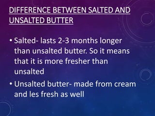 DIFFERENCE BETWEEN SALTED AND
UNSALTED BUTTER
• Salted- lasts 2-3 months longer
than unsalted butter. So it means
that it is more fresher than
unsalted
• Unsalted butter- made from cream
and les fresh as well
 