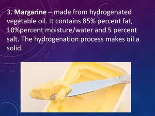 3. Margarine – made from hydrogenated
vegetable oil. It contains 85% percent fat,
10%percent moisture/water and 5 percent
salt. The hydrogenation process makes oil a
solid.
 