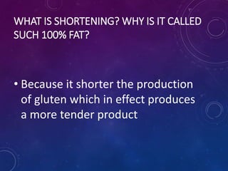 WHAT IS SHORTENING? WHY IS IT CALLED
SUCH 100% FAT?
• Because it shorter the production
of gluten which in effect produces
a more tender product
 