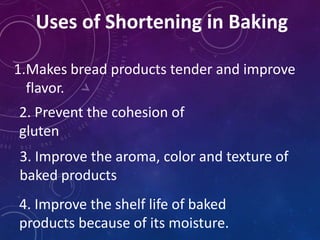 Uses of Shortening in Baking
1.Makes bread products tender and improve
flavor.
2. Prevent the cohesion of
gluten
3. Improve the aroma, color and texture of
baked products
4. Improve the shelf life of baked
products because of its moisture.
 