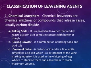 CLASSIFICATION OF LEAVENING AGENTS
1. Chemical Leaveners- Chemical leaveners are
chemical mixtures or compounds that release gases,
usually carbon dioxide
a. Baking Soda -. It is a powerful leavener that readily
reacts as soon as it comes in contact with batter or
dough
b. Baking Powder – is a combination of baking soda and
acid salt
c. Cream of tartar - is tartaric acid and is a fine white
crystalline acid salt which is a by-product of the wine-
making industry. It is used in the whipping of egg
whites to stabilize them and allow them to reach
maximum volume.
 