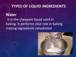 TYPES OF LIQUID INGREDIENTS
Water
- It is the cheapest liquid used in
baking. It performs vital role in baking
making ingredients rehydrated
 