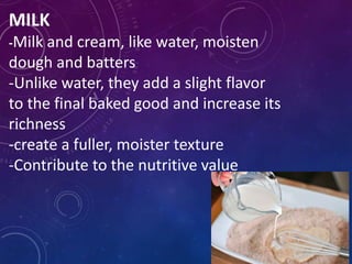MILK
-Milk and cream, like water, moisten
dough and batters
-Unlike water, they add a slight flavor
to the final baked good and increase its
richness
-create a fuller, moister texture
-Contribute to the nutritive value
 