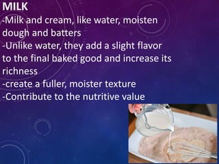 MILK
-Milk and cream, like water, moisten
dough and batters
-Unlike water, they add a slight flavor
to the final baked good and increase its
richness
-create a fuller, moister texture
-Contribute to the nutritive value
 