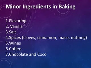 Minor Ingredients in Baking
1.Flavoring
2. Vanilla
3.Salt
4.Spices (cloves, cinnamon, mace, nutmeg)
5.Wines
6.Coffee
7.Chocolate and Coco
 