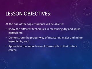 LESSON OBJECTIVES:
At the end of the topic students will be able to:
• know the different techniques in measuring dry and liquid
ingredients;
• Demonstrate the proper way of measuring major and minor
ingredients, and
• Appreciate the importance of these skills in their future
career.
 