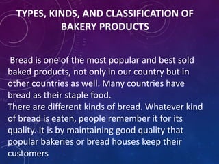 TYPES, KINDS, AND CLASSIFICATION OF
BAKERY PRODUCTS
Bread is one of the most popular and best sold
baked products, not only in our country but in
other countries as well. Many countries have
bread as their staple food.
There are different kinds of bread. Whatever kind
of bread is eaten, people remember it for its
quality. It is by maintaining good quality that
popular bakeries or bread houses keep their
customers
 